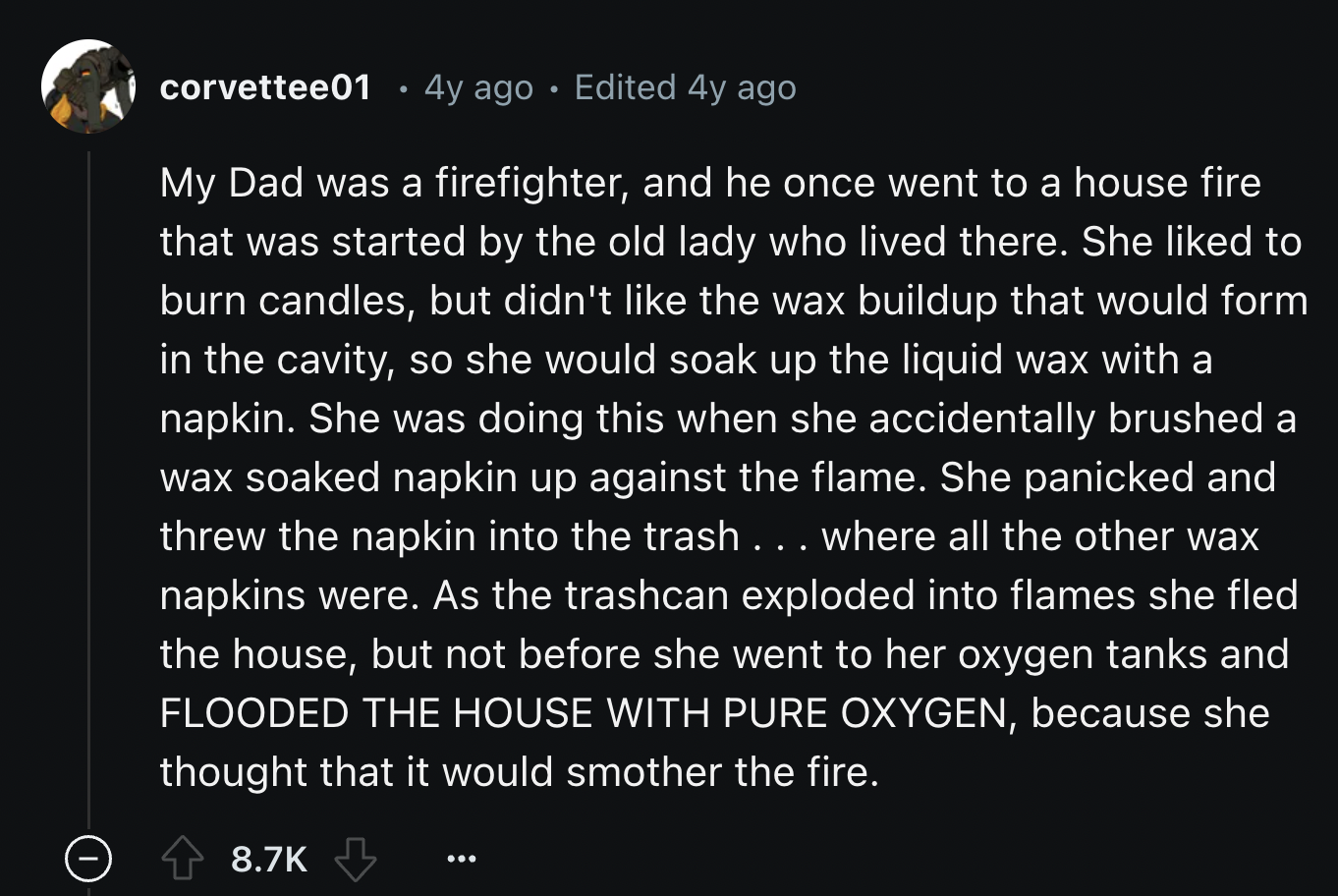 telling people what they want to hear - corvettee01 4y ago Edited 4y ago My Dad was a firefighter, and he once went to a house fire that was started by the old lady who lived there. She d to burn candles, but didn't the wax buildup that would form in the 